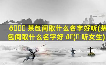 🐈 茶包间取什么名字好听(茶包间取什么名字好 🦉 听女生)